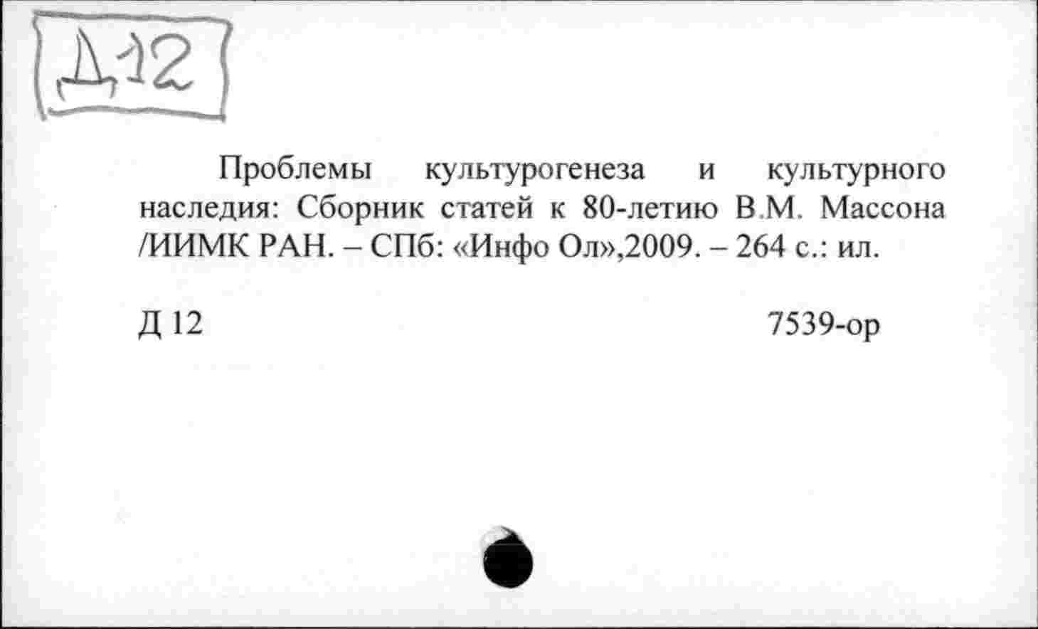 ﻿Проблемы культурогенеза и культурного наследия: Сборник статей к 80-летию В М. Массона /ИИМК РАН. - СПб: «Инфо Ол»,2009. - 264 с.: ил.
Д 12
7539-ор